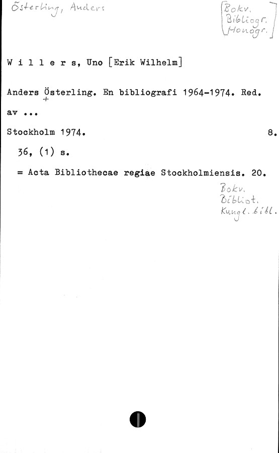  ﻿C> i r lA i
7'

\_Hot-1 o a
Willer 8, Uno [Erik Wilhelm]
Andera Österling. En bibliografi 1964-1974» Red.
SIV • • •
Stockholm 1974»	8.
36, (1) s.
= Acta Bibliothecae regiae Stookholmiensis. 20.
lokv,
Ku.u<rl- i .