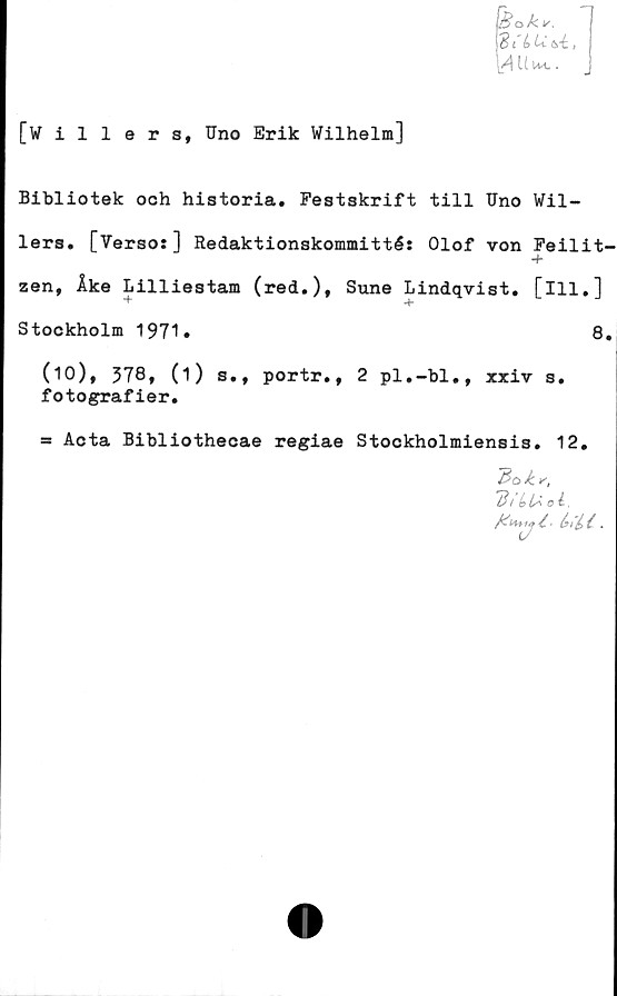  ﻿[Willers, Uno Erik Wilhelm]
~B t (> & <
,411 WC.
Bibliotek ooh historia. Festskrift till Uno Wil-
lers. [Verso:] Redaktionskommitté: Olof von Feilit-
zen, Åke Lilliestam (red.), Sune Lindqvist, [ill.]
"+•	4*
Stockholm 1971.	8.
(10), 378, (i) s., portr., 2 pl.-bl., xxiv s.
fotografier.
= Acta Bibliothecae regiae Stockholmiensis. 12.
DiLUoi,