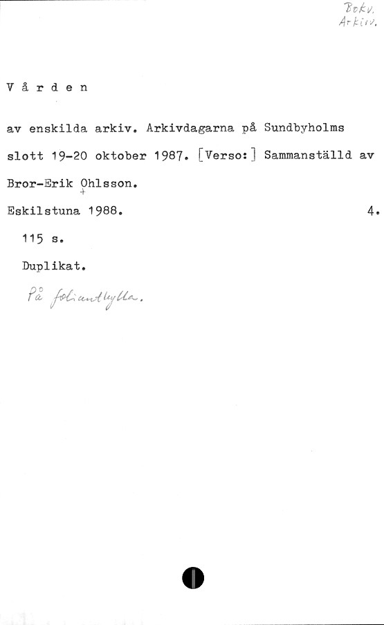  ﻿ArkiW.
Vården
av enskilda arkiv. Arkivdagarna på Sundbyholms
slott 19-20 oktober 1987. [Verso:] Sammanställd av
Bror-Srik Ohlsson.
4
Eskilstuna 1988.	4.
115 s.
Duplikat.
Pä- J&C* v .