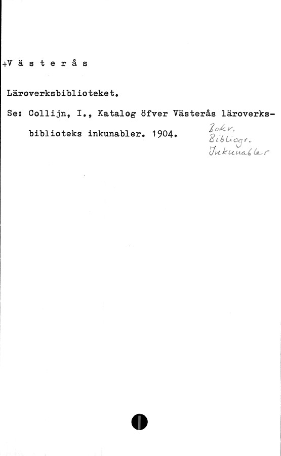 ﻿+Västerås
Läroverksbiblioteket.
Se: Collijn, I., Katalog öfver Västerås läroverks-
2o&r.
SiéUcxjr.
Uu<t4 r
biblioteks inkunabler. 1904»