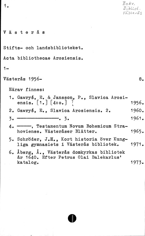  ﻿1
~Bo kv,
l/£s4<t'é?s
Västerås
Stifts- och landsbiblioteket.
Acta bibliotheoae Arosiensis.
1-
Västerås 1956-	8.
Härav finnes:
1.	Gawryå, E. & Jansson, P., Slavica Arosi-
ensis. [1.] [4so.]	\	1956.
2.	Gawryé, E., Slavica Arosiensis.	2.	1960.
3.	---------------. 3.	1961.
4.	-----, Testamentum Novum Bohemicum Stra-
hoviense. Västeråser Blätter.	1965.
5.	Schröder, J.H., Kort historia över Kung-
liga gymnasiets i Västerås bibliotek. 1971.
6.	Åberg, Å., Västerås domkyrkas bibliotek
år 1640. Efter Petrus Olai Dalekarlus'
katalog.
1973