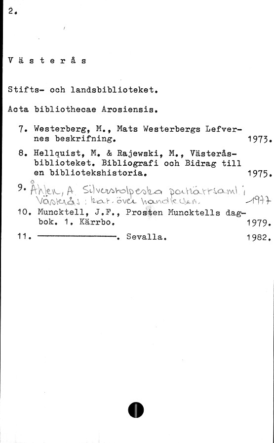  ﻿2.
/
Västerås
Stifts- ooh landsbiblioteket.
Acta bibliothecae Arosiensis.
7. Westerberg, M., Mats Westerbergs Lefver-
nes beskrifning.	1973»
8. Hellquist, M. & Rajewski, M., Västerås-
biblioteket. Bibliografi och Bidrag till
en bibliotekshistoria.	1975»
a
^OA.\i4X'r*r40k..vvv\ (
Va/b\<Ao> i :	• övoc V\oua<^\« <4m>-	V
10.	Muncktell, J.F., Prosten Muncktells dag-
bok. 1, Kärrbo.	1979.
11.	-----------------■. Sevalla.	1982,