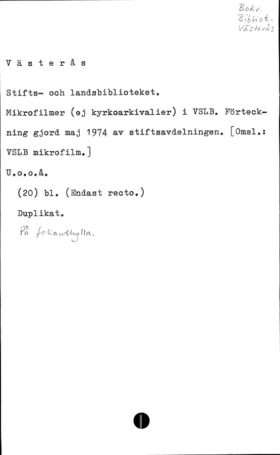 ﻿'Bok*/.
Bibuo "t.
V£sUrat
Västerås
Stifts- och landshiblioteket.
Mikrofilmer (ej kyrkoarkivalier) i VSLB. Förteck-
ning gjord maj 1974 av stiftsavdelningen. [Omsl.:
VSLB mikrofilm.]
TJ.o.o.å.
(20) bl. (Endast recto.)
Duplikat.
Pft ti e,Ia ,