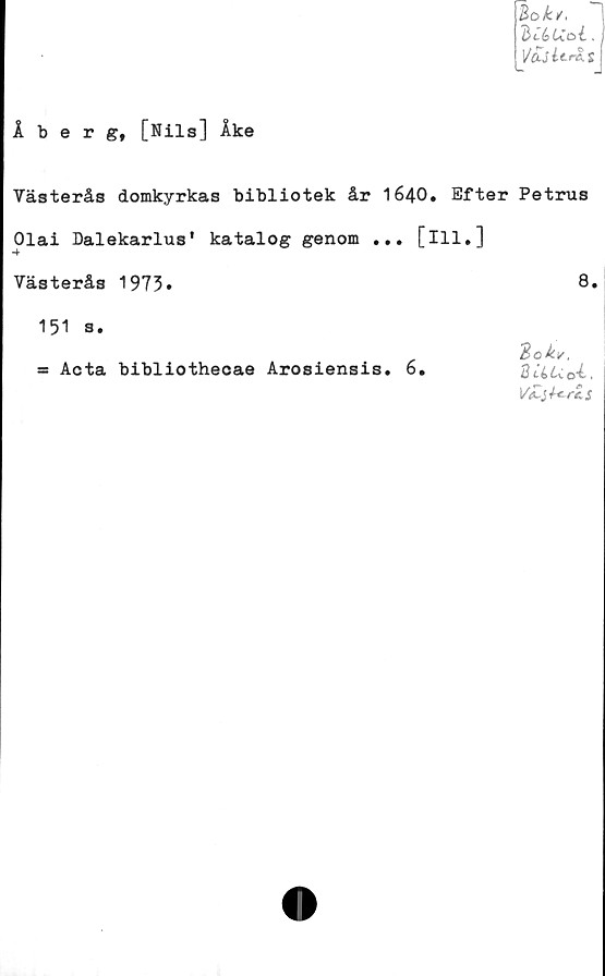  ﻿Bok/,
BtbUoi.
Åberg, [Nils] Åke
Västerås domkyrkas bibliotek år 1640» Efter Petrus
Olai Dalekarlus' katalog genom ... [ill.]
Västerås 1973.	8*
151 s.
= Acta bibliothecae Arosiensis. 6.
0>okv,
8 tiLCok,