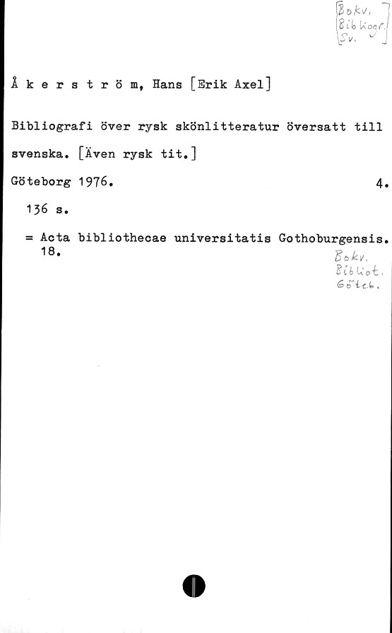 ﻿Åkerström, Hans [Erik Axel]
Bibliografi över rysk skönlitteratur översatt till
svenska. [Även rysk tit.]
Göteborg 1976,	4
136 s.
= Acta bibliothecae universitatis Gothoburgensis