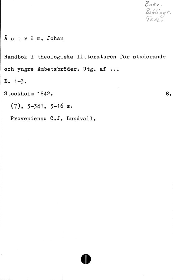  ﻿iströi, Johan
d>oi r.
Tcof.
Handbok i theologiska litteraturen för studerande
och yngre ämbetsbröder. Utg. af ...
D. 1-3.
Stockholm 1842.	8.
(7), 3-341, 3-16 s.
Proveniens: C.J. Lundvall.