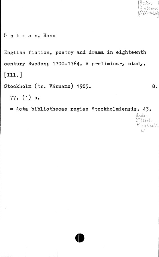  ﻿ookv<	(
IfiUMié I
Östman, Hans
English fiction, poetry and drama in eighteenth
century Sweden; 1700-1764. A preliminary study.
[Hl.]
Stockholm (tr. Värnamo) 1985.	8.
77, (1) s.
= Acta bibliothecae regiae Stockholmiensis. 45*