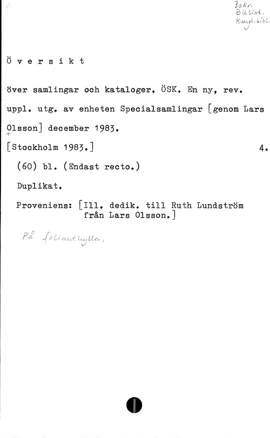  ﻿Översikt
lok/,
baud.
över samlingar ooh kataloger, ÖSK, En ny, rev,
uppl. utg, av enheten Specialsamlingar [genom Lars
Olsson] december 1983»
4*
[Stockholm 1983.]	4.
(60) bl, (Endast recto.)
Duplikat,
Proveniens: [ill, dedik. till Ruth Lundström
från Lars Olsson,]
Fa
O ti CH-CÖ U+j
A .