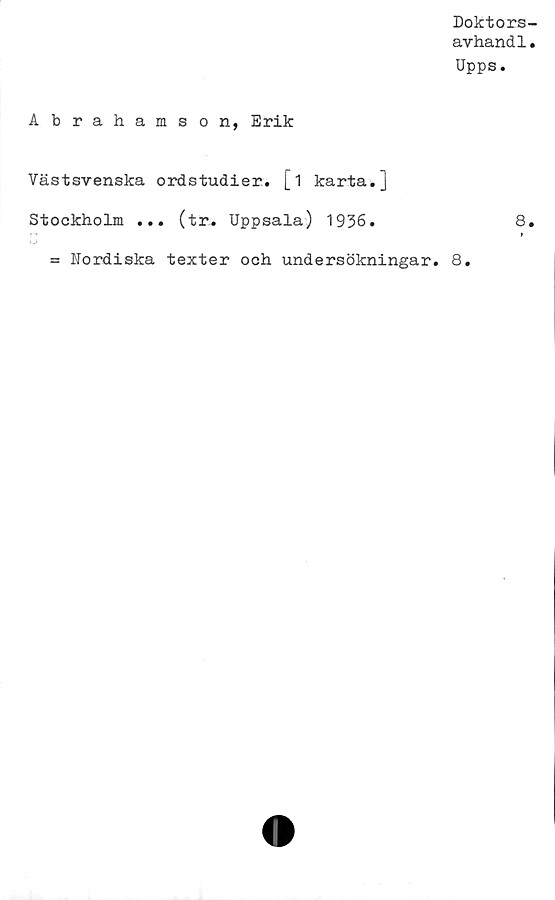  ﻿Doktors-
avhandl.
Upps.
Abrahamson, Erik
Västsvenska ordstudier, [i karta.]
Stockholm ... (tr. Uppsala) 1936.	8.
= Nordiska texter och undersökningar. 8.
