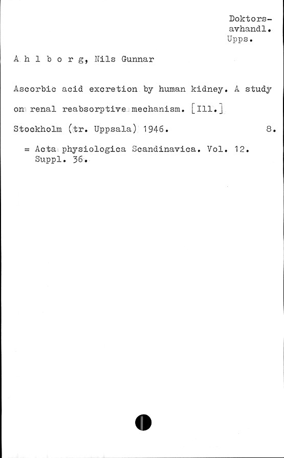  ﻿Doktors-
avhandl•
Upps.
Ahlbo r g, Nils Gunnar
Ascorbic acid excretion by human kidney. A study
on renal reabsorptive mechanism. [ill.j
Stockholm (tr. Uppsala) 1946.	8.
= Acta physiologica Scandinavica. Vol. 12.
Suppl. 36.
