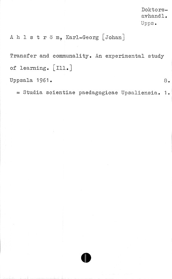  ﻿Doktors-
avhandl.
Upps.
Ahlström, Karl-Georg [Johan]
Transfer and communality. An experimental study
of leaming. [ill.]
Uppsala 1961.	8
= Studia scientiae paedagogicae Upsaliensia. 1