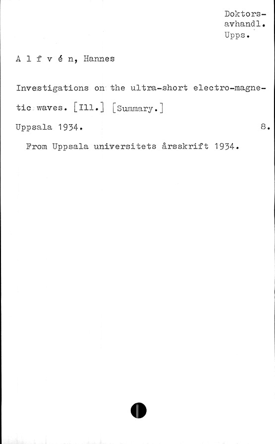  ﻿Doktors-
avhand1.
Upps.
Alfvén, Hannes
Investigations on the ultra-short electro-magne-
tic waves. [ill.] [Summary.]
Uppsala 1934.	8.
From Uppsala universitets årsskrift 1934.