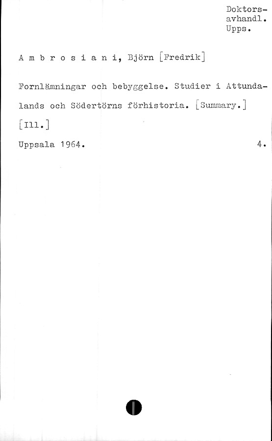  ﻿Doktors-
avhandl.
Upps.
Ambrosiani, Björn [Fredrik]
Fornlämningar och bebyggelse. Studier i Attunda-
lands och Södertörns förhistoria. [SuJmrary.J
[ill.]
Uppsala 1964.	4.