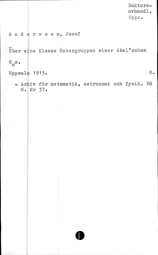  ﻿Doktors-
avhandl.
Upps.
Andersson, Josef
##
Uber eine Klasse Untergruppen einer Abel’schen
G m.
n
Uppsala 1913.	8.
= Arkiv för matematik, astronomi ooh fysik. Bd
8. Ur 37.