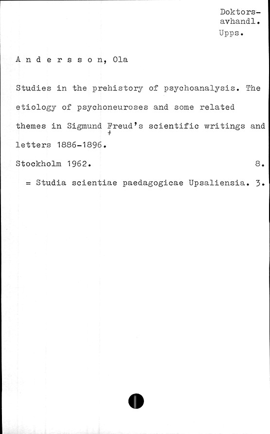  ﻿Doktors
avhandl
Upps.
Andersson, Ola
Studies in the prehistory of psychoanalysis. The
etiology of psychoneuroses and some related
themes in Sigmund Freud’s scientific writings and
letters 1886-1896.
Stockholm 1962.	8.
= Studia scientiae paedagogicae Upsaliensia. 3»