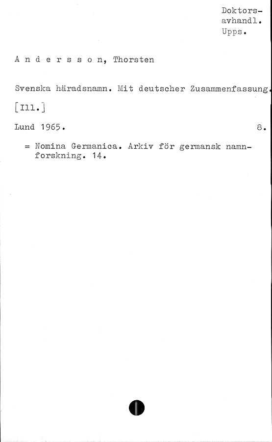  ﻿Doktors-
avhandl.
Upps.
Andersson, Thorsten
Svenska häradsnamn. Mit deutscher Zusammenfassung
[Ill.j
Lund 1965.
= Nomina Germanica. Arkiv för germansk namn-
forskning. 14.
8