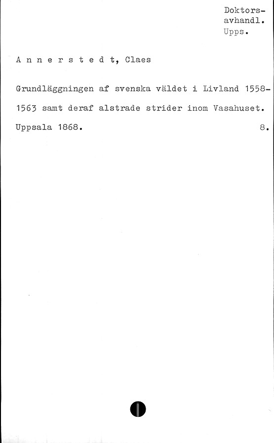  ﻿Doktors-
avhand1.
Upps.
Annerstedt, Claes
Grundläggningen af svenska väldet i Livland 1558-
1563 samt deraf alstrade strider inom Vasahuset.
Uppsala 1868.	8.