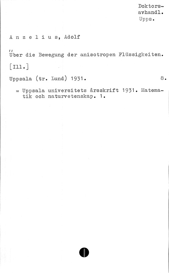  ﻿Doktors-
avhandl.
Upps.
Anzelius, Adolf
/ /
Uber die Bewegung der anisotropen Flussigkeiten.
[111.]
Uppsala (tr. Lund) 1931»	8.
= Uppsala universitets årsskrift 1931» Matema-
tik och naturvetenskap. 1.