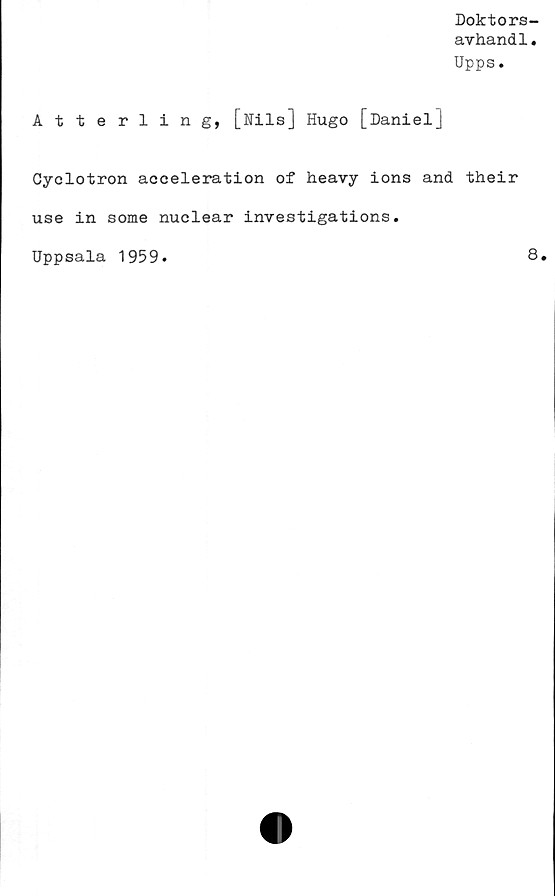  ﻿Doktors-
avhandl.
Upps.
Atterling, [Nils] Hugo [Daniel]
Cyclotron acceleration of heavy ions and their
use in some nuclear investigations.
Uppsala 1959
8