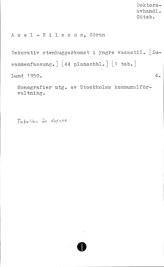  ﻿Doktors-
avhand1.
Göteb.
Axel-Nilsson, Göran
Dekorativ stenhuggarkonst i yngre vasastil. [Zu-
sammenfassung.] [44 planschbi.] [1 tab.]
lund 1950.	4.
Monografier utg. av Stockholms kommunalför-
valtning.
Ta bellc» af