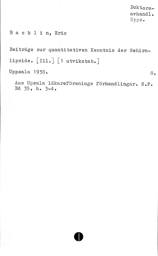  ﻿Doktors—
avhand1.
Upps.
Backlin, Eric
Beiträge zur quantitativen Kenntnis der Gehim-
lipoide. [ill.] [i utvikstab.]
Uppsala 1930.	8.
Aus Upsala läkareförenings förhandlingar. N.P.
Bd 35, h. 3-4.