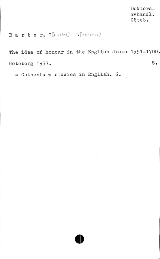  ﻿Doktors-
avhandl.
Göteb.
Barber, G[^^hfesJ Lf a
The idea of honour in the English drama 1591-1700
Göteborg 1957.	8.
= Gothenburg studies in English. 6.