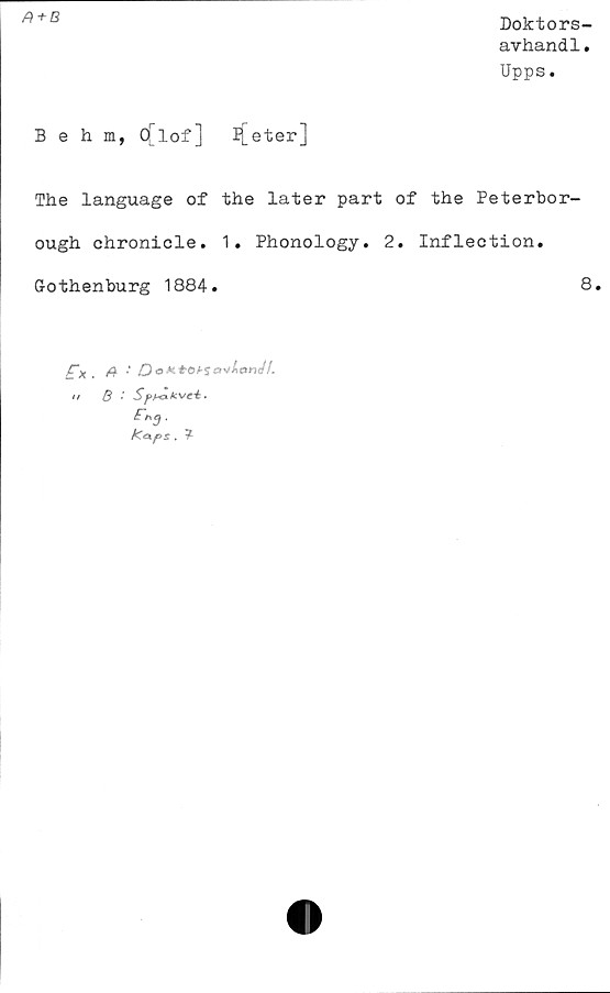  ﻿A + B
Doktors-
avhandl.
Upps.
Behm, cflof] p[eter]
The language of the later part of the Peterbor-
ough chronicle. 1. Phonology. 2. Inflection.
G-othenburg 1884.	8.
£x A ■'	DoKtObSo^konJI.
" B ■ Spt-akvei.
Di rj .
kdps. £