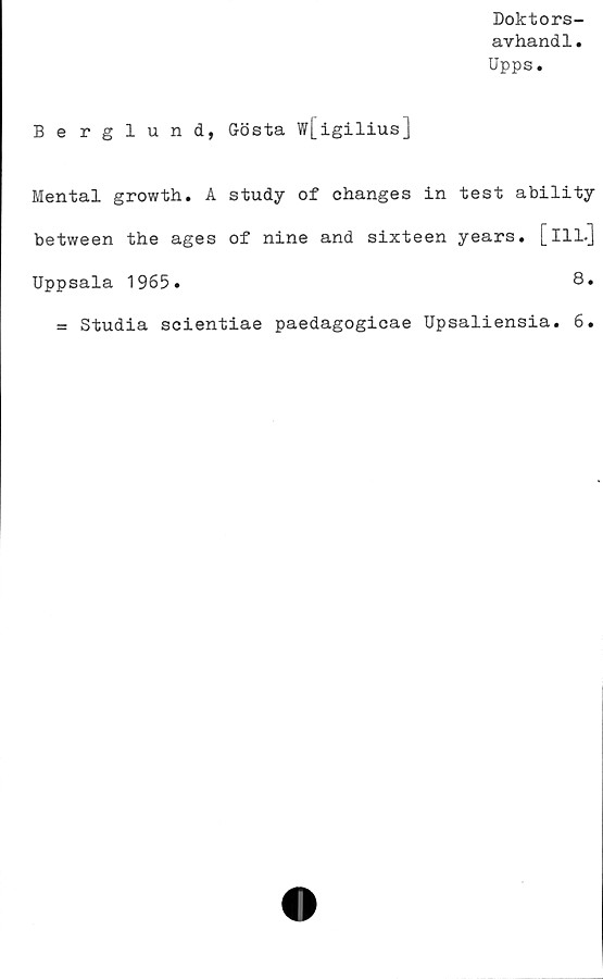  ﻿Doktors-
avhand1.
Upps.
Berglund, Gösta w[igilius]
Mental growth. A study of changes in test ability
between the ages of nine and sixteen years. [ill.]
Uppsala 1965»	8.
= Studia scientiae paedagogicae Upsaliensia. 6.