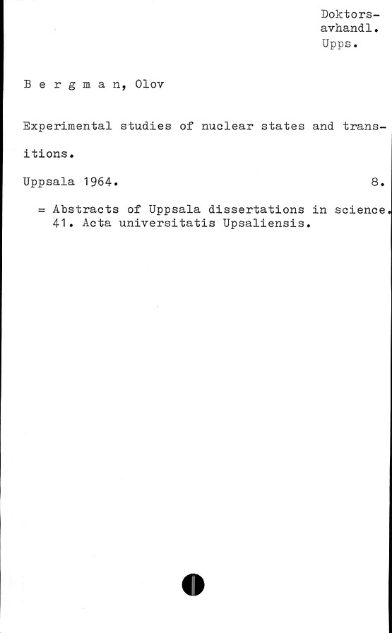 ﻿Doktors-
avhandl.
Upps.
Bergman, Olov
Experimental studies of nuclear States and trans-
itions.
Uppsala 1964.	8.
= Abstracts of Uppsala dissertations in Science
41. Acta universitatis Upsaliensis.