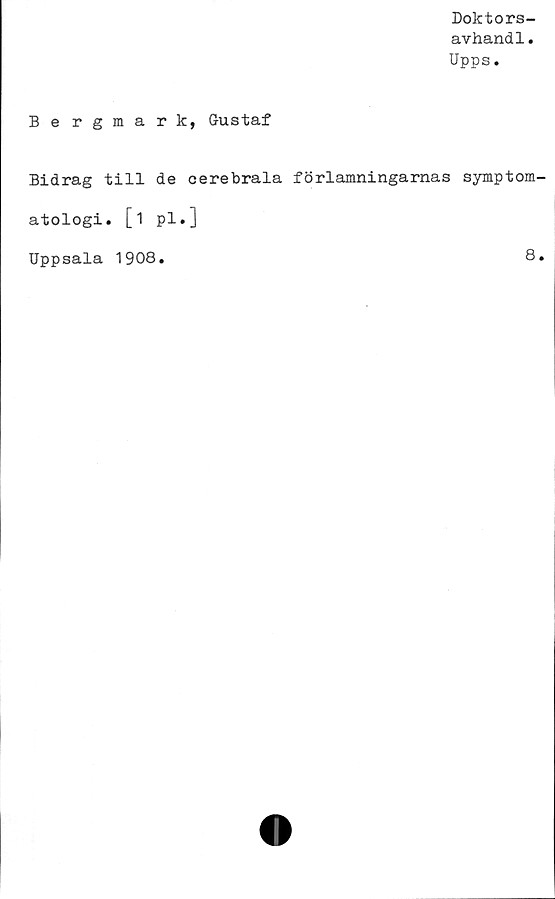  ﻿Doktors-
avhandl.
Upps.
Bergmark, Gustaf
Bidrag till de cerebrala förlamningarnas symptom
atologi. [i pl.]
Uppsala 1908
8