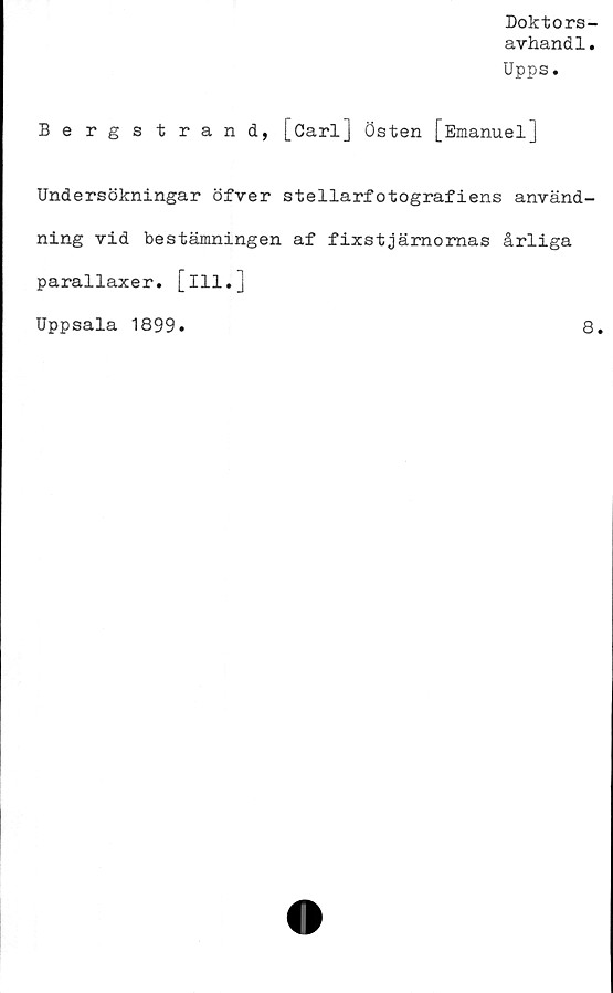  ﻿Doktors-
avhandl.
Upps.
Bergstrand, [öarl] Östen [Emanuel]
Undersökningar öfver stellarfotografiens använd-
ning vid bestämningen af fixstjärnomas årliga
parallaxer. [ill.]
Uppsala 1899.	8.