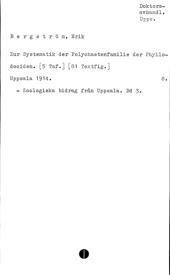  ﻿Doktors-
avhandl.
Upps.
Bergström, Erik
Zur Systematik der Polychaetenfamilie der Phyllo-
dociden. [5 Taf.] [81 Textfig.j
Uppsala 1914.	8.
= Zoologiska bidrag från Uppsala. Bd 3»