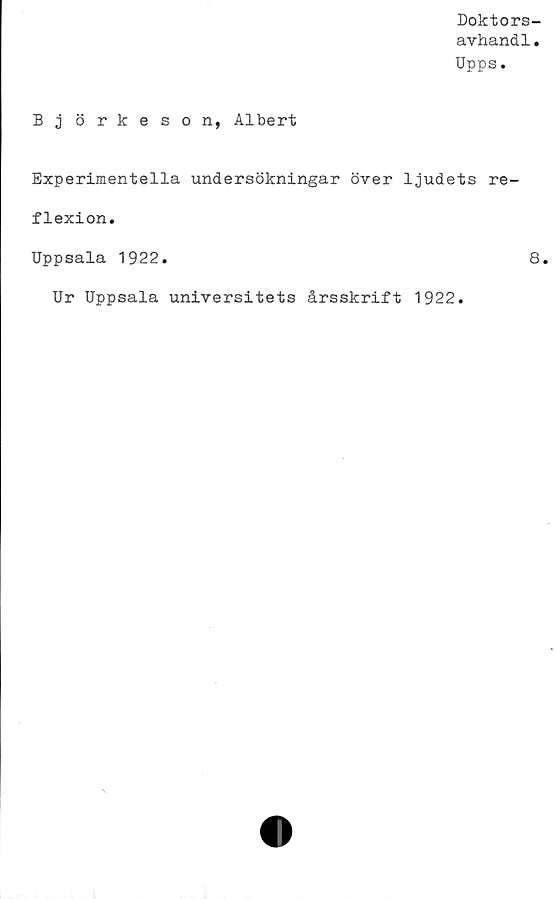  ﻿Doktors-
avhandl.
Upps.
B j örkeson, Albert
Experimentella undersökningar över ljudets re-
flexion.
Uppsala 1922.	8.
Ur Uppsala universitets årsskrift 1922.