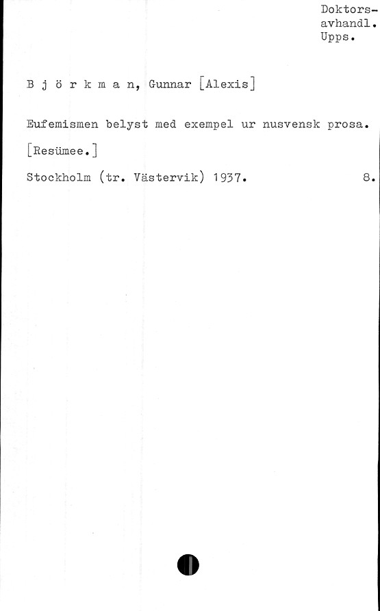  ﻿Doktors-
avhandl.
Upps.
B j örkman, Gunnar [Alexis]
Eufemismen belyst med exempel ur nusvensk prosa.
[Resumee.]
Stockholm (tr. Västervik) 1937.	8.