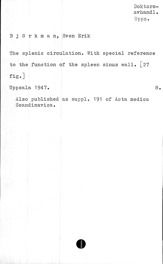  ﻿Doktors-
avhandl.
Upps.
Björkman, Sven Erik
The splenic circulation. With special reference
to the function of the spleen sinus wall. [27
fig»]
Uppsala 1947.	8.
Also published as suppl. 191 of Acta medica
Scandinavica.