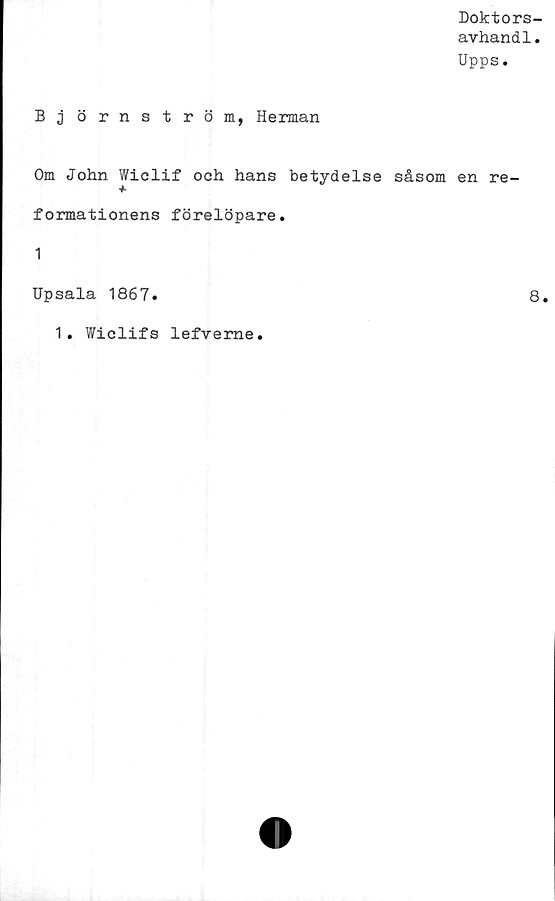  ﻿Doktors-
avhandl.
Upps.
Björnström, Herman
Om John Wiclif och hans betydelse såsom en re-
formationens förelöpare.
1
Upsala 1867.	8.
1. Wiclifs lefverne