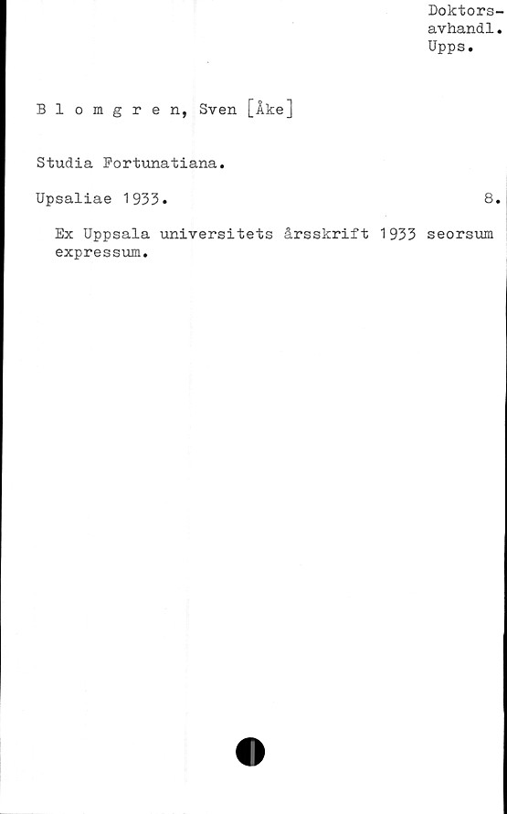  ﻿Doktors-
avhandl.
Upps.
Blomgren, Sven [Åke]
Studia Fortunatiana.
Upsaliae 1933.	8.
Ex Uppsala universitets årsskrift 1933 seorsum
expressum.
