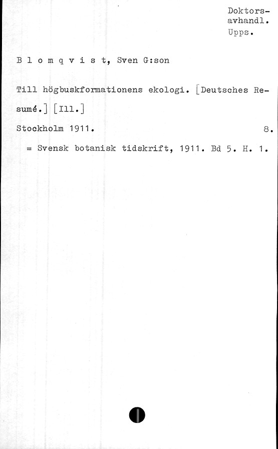  ﻿Doktors-
avhand1.
Upps.
Blomqvist, Sven G:son
Till högbuskformationens ekologi. [Deutsches Re-
sumé.] [ill.]
Stockholm 1911.	8.
= Svensk botanisk tidskrift, 1911. Bd 5. H. 1.