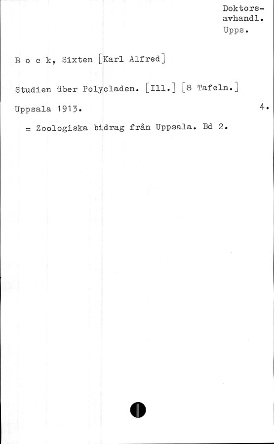  ﻿Doktors-
avhandl.
Upps.
Bock, Sixten [Karl Alfred]
Studien uber Polycladen. [ill.]
Uppsala 1913»
[8 Tafeln.]
4.
= Zoologiska bidrag från Uppsala. Bd 2.
