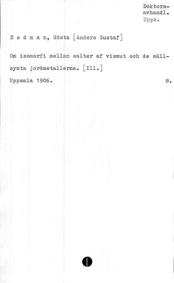  ﻿Doktors-
avhandl.
Upps.
Bodman, Gösta [Anders Gustaf]
Om isomorfi mellan salter af vismut och de säll-
synta jordmetallerna, [ill.]
Uppsala 1906.
8