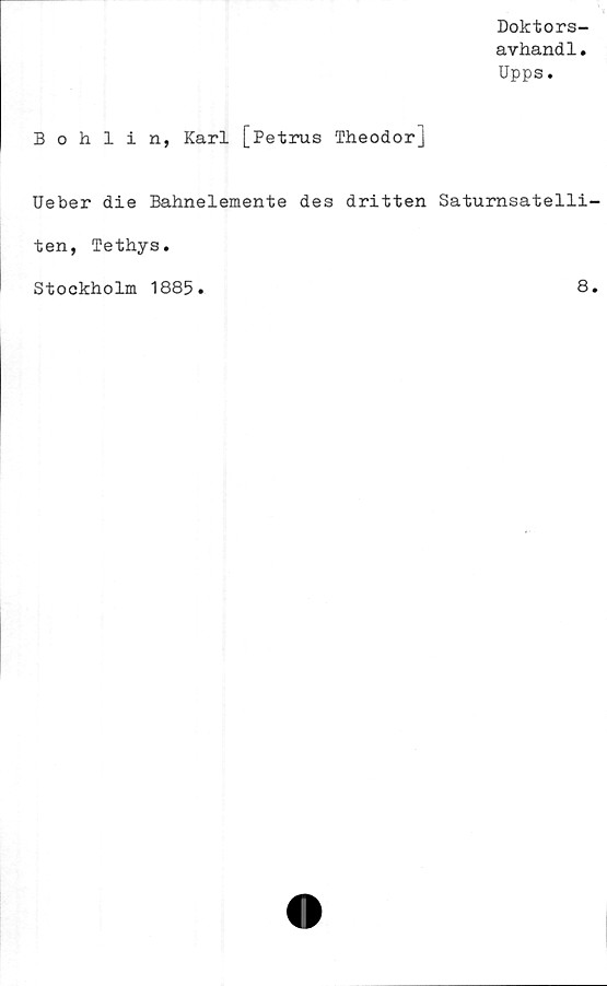  ﻿Doktors-
avhand1.
Upps.
Bohlin, Karl [Petrus Theodor]
Ueber die Bahnelemente des dritten Saturnsatelli
ten, Tethys.
Stockholm 1885
8