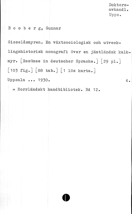  ﻿Doktors-
avhandl.
Upps.
Bo o be r g, Gunnar
Gisselåsmyren. En växtsociologisk och utveck-
lingshistorisk monografi över en jämtländsk kalk-
myr. [Resumee in deutscher Sprache.j [29 pl.]
[103 fig.] [88 tab.] [i lös karta.]
Uppsala ... 1930.	4.
= Norrländskt handbibliotek. Bd 12.