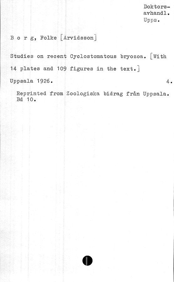  ﻿Doktors-
avhandl.
Upps.
Borg, Rolke [_ Arvids son]
Studies on reoent Cyclostomatous bryozoa. [with
14 plates and 109 figures in the text.j
Uppsala 1926.	4.
Reprinted from Zoologiska bidrag från Uppsala.
Bd 10.