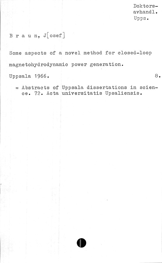  ﻿Doktors-
avhandl.
Upps.
Braun, j[osefJ
Some aspects of a novel method for closed-loop
magnetohydrodynamic power generation.
Uppsala 1966.	8.
= Abstracts of Uppsala dissertations in Scien-
ce. 72. Acta universitatis Upsaliensis.