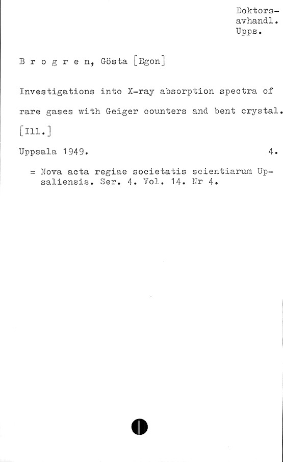 ﻿Doktors-
avhandl.
Upps.
Brogren, Gösta [Egon]
Investigations into X-ray absorption spectra of
rare gases with Geiger counters and. bent crystal
[ill.]
Uppsala 1949.	4.
= Nova acta regiae societatis scientiarum Up-
saliensis. Ser. 4. Vol. 14. Nr 4.