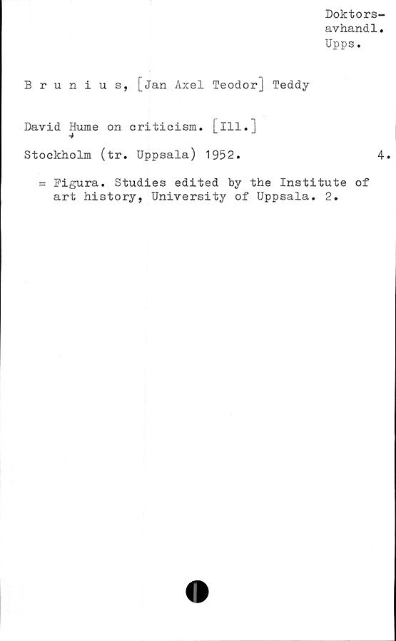  ﻿Doktors-
avhandl.
Upps.
Brunius, [jan Axel Teodor] Teddy
David Hume on criticism. [ill.]
Stockholm (tr. Uppsala) 1952.	4.
= Figura. Studies edited by the Institute of
art history, University of Uppsala. 2.