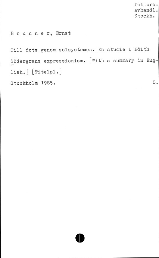  ﻿Doktors-
avhand1.
Stockh.
Brunner, Ernst
Till fots genom solsystemen. En studie i Edith
Södergrans expressionism. [With a summary in Eng-
lish.] [Titelpl.]
Stockholm 1985.	8.