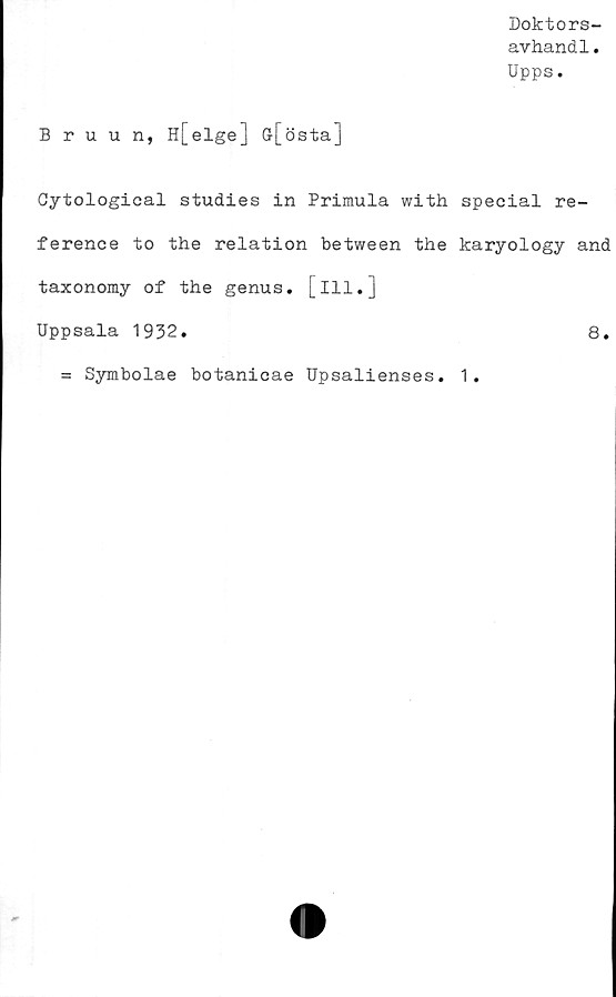  ﻿Doktors-
avhandl.
Upps.
Bruun, H[elge] Gr[östa]
Cytological studies in Primula with special re-
ference to the relation between the karyology and
taxonomy of the genus, [ill.]
Uppsala 1932.	8.
= Symbolae botanicae Upsalienses. 1.