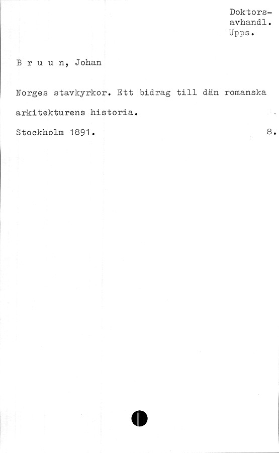  ﻿Doktors-
avhandl.
Upps.
Bruun, Johan
Norges stavkyrkor. Ett bidrag till dän romanska
arkitekturens historia.
Stockholm 1891
8