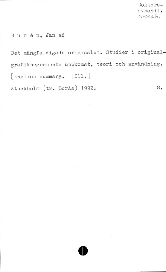  ﻿Doktors-
avhandl.
2fYock-k.
Burén, Jan af
Det mångfaldigade originalet. Studier i original-
grafikbegreppets uppkomst, teori och användning.
[English summary.] [ill.]
Stockholm (tr. Borås) 1992.	8.